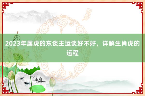 2023年属虎的东谈主运谈好不好，详解生肖虎的运程