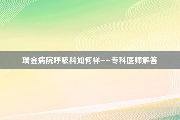 瑞金病院呼吸科如何样——专科医师解答