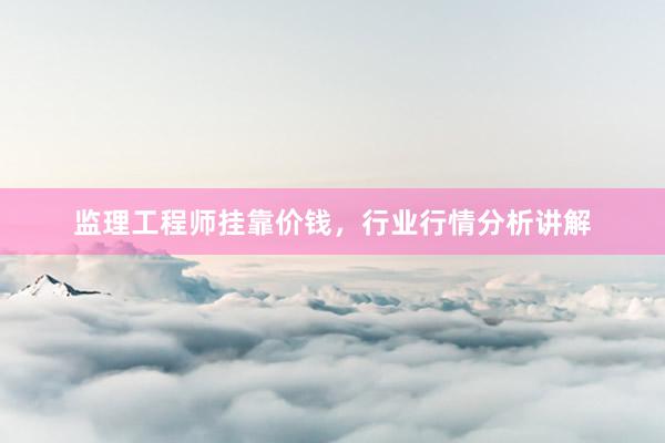 监理工程师挂靠价钱，行业行情分析讲解