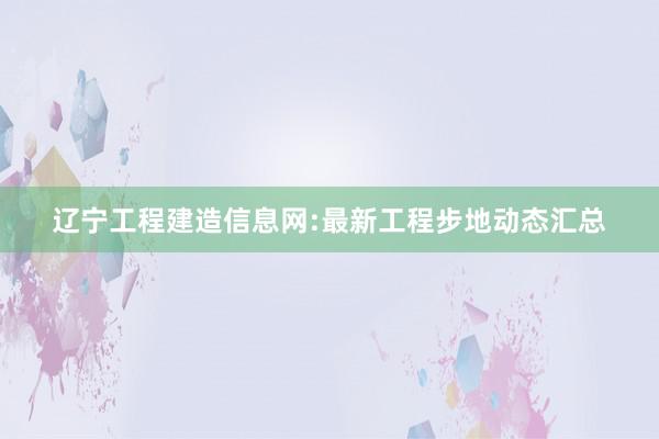 辽宁工程建造信息网:最新工程步地动态汇总