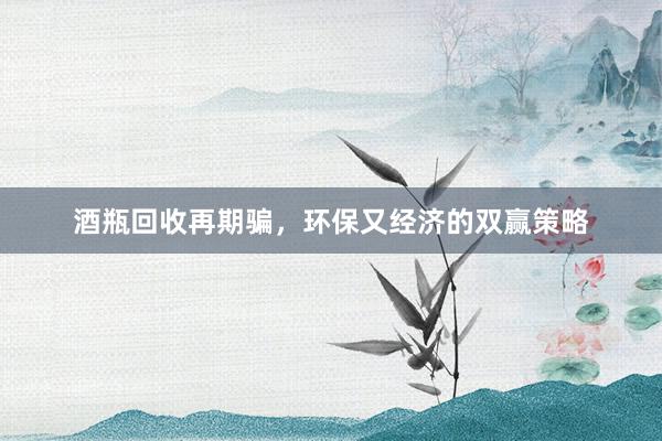 酒瓶回收再期骗，环保又经济的双赢策略